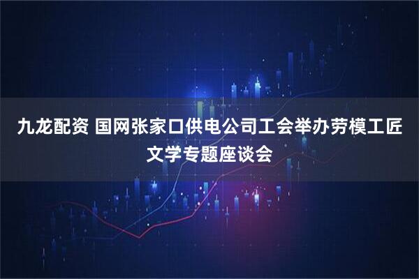 九龙配资 国网张家口供电公司工会举办劳模工匠文学专题座谈会
