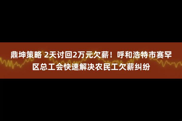 鼎坤策略 2天讨回2万元欠薪！呼和浩特市赛罕区总工会快速解决农民工欠薪纠纷