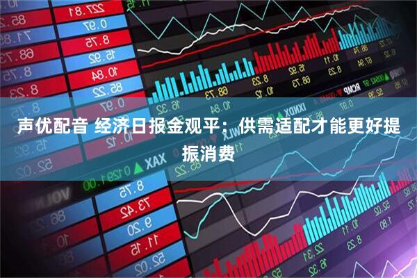 声优配音 经济日报金观平：供需适配才能更好提振消费