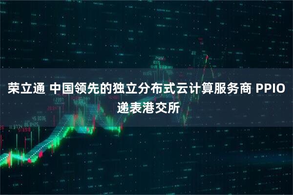 荣立通 中国领先的独立分布式云计算服务商 PPIO 递表港交所