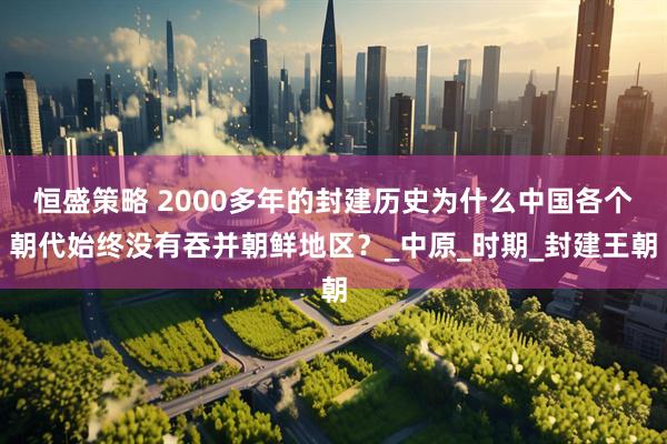 恒盛策略 2000多年的封建历史为什么中国各个朝代始终没有吞并朝鲜地区？_中原_时期_封建王朝