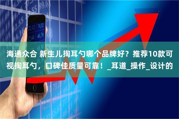 海通众合 新生儿掏耳勺哪个品牌好？推荐10款可视掏耳勺，口碑佳质量可靠！_耳道_操作_设计的