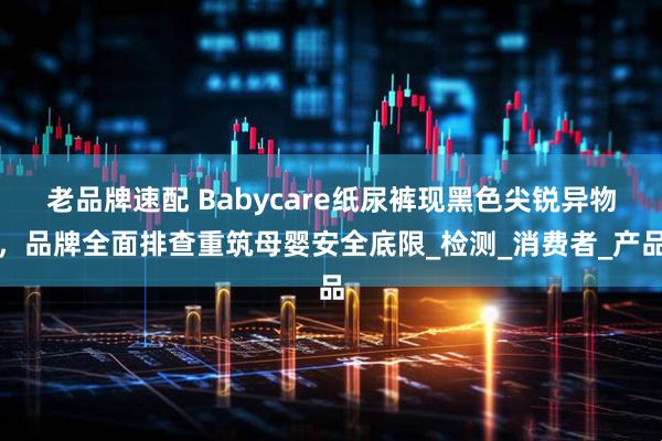 老品牌速配 Babycare纸尿裤现黑色尖锐异物，品牌全面排查重筑母婴安全底限_检测_消费者_产品