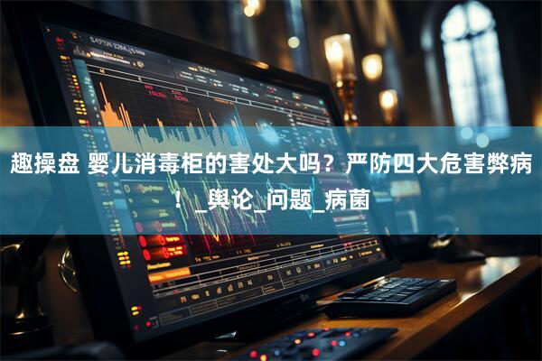 趣操盘 婴儿消毒柜的害处大吗？严防四大危害弊病！_舆论_问题_病菌