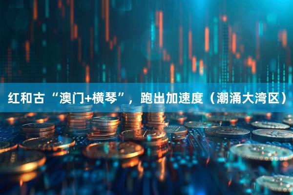 红和古 “澳门+横琴”，跑出加速度（潮涌大湾区）