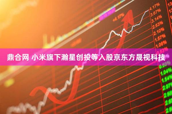 鼎合网 小米旗下瀚星创投等入股京东方晟视科技