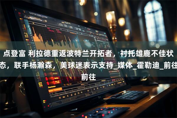 点登富 利拉德重返波特兰开拓者，衬托雄鹿不佳状态，联手杨瀚森，美球迷表示支持_媒体_霍勒迪_前往