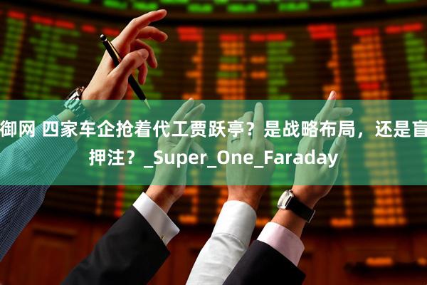 金御网 四家车企抢着代工贾跃亭？是战略布局，还是盲目押注？_Super_One_Faraday
