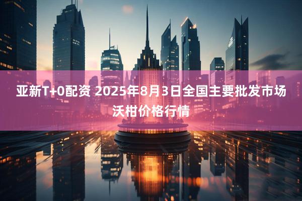 亚新T+0配资 2025年8月3日全国主要批发市场沃柑价格行情
