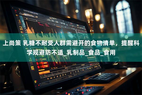 上尚策 乳糖不耐受人群需避开的食物清单，提醒科学规避防不适_乳制品_食品_食用