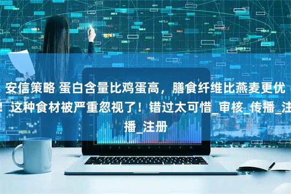 安信策略 蛋白含量比鸡蛋高，膳食纤维比燕麦更优秀！这种食材被严重忽视了！错过太可惜_审核_传播_注册