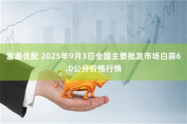 富源优配 2025年9月3日全国主要批发市场白蒜6.0公分价格行情