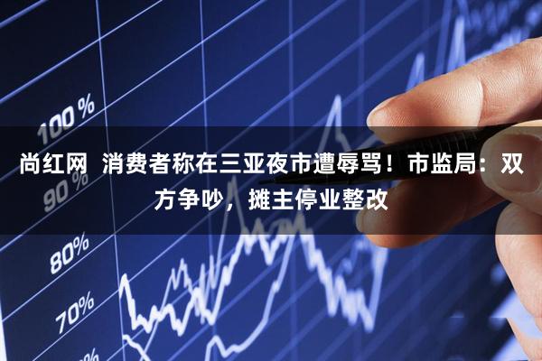 尚红网  消费者称在三亚夜市遭辱骂！市监局：双方争吵，摊主停业整改