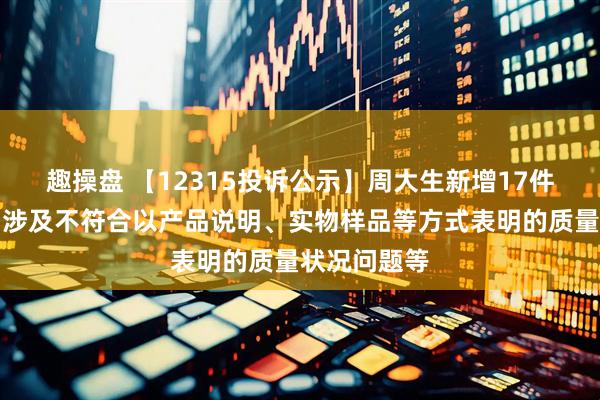 趣操盘 【12315投诉公示】周大生新增17件投诉公示，涉及不符合以产品说明、实物样品等方式表明的质量状况问题等