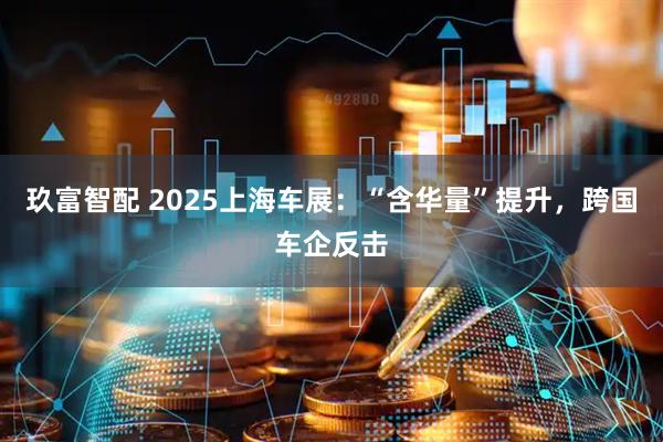玖富智配 2025上海车展：“含华量”提升，跨国车企反击