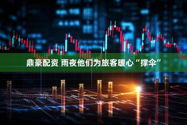 鼎豪配资 雨夜他们为旅客暖心“撑伞”