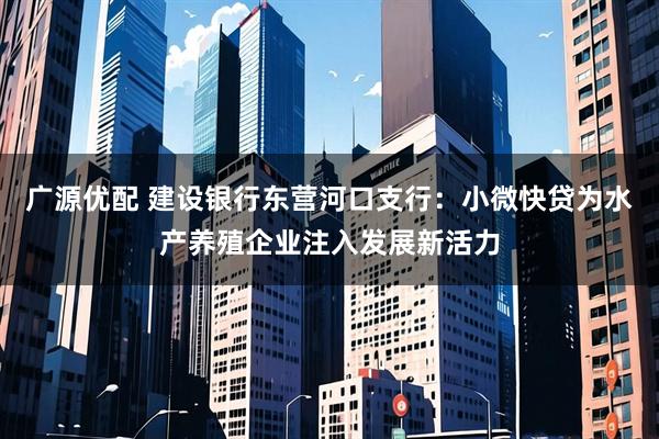 广源优配 建设银行东营河口支行：小微快贷为水产养殖企业注入发展新活力