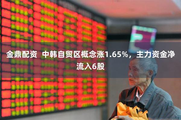 金鼎配资  中韩自贸区概念涨1.65%，主力资金净流入6股