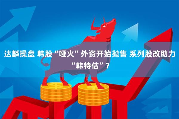 达麟操盘 韩股“哑火”外资开始抛售 系列股改助力“韩特估”？