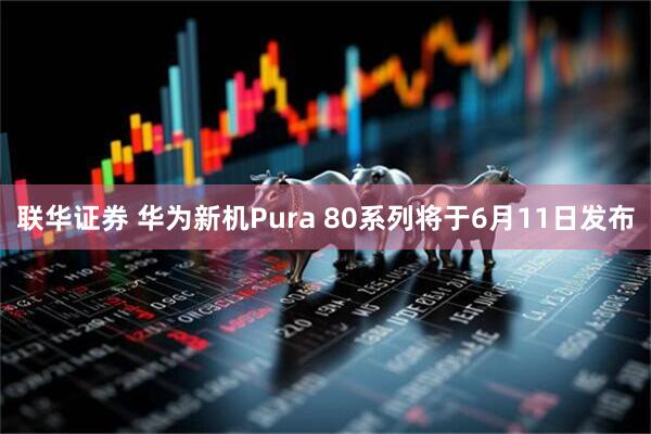 联华证券 华为新机Pura 80系列将于6月11日发布